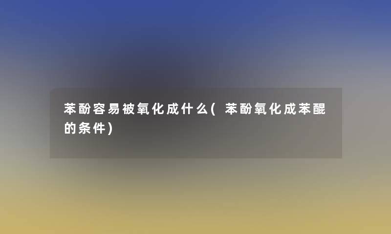 苯酚容易被氧化成什么(苯酚氧化成苯醌的条件)