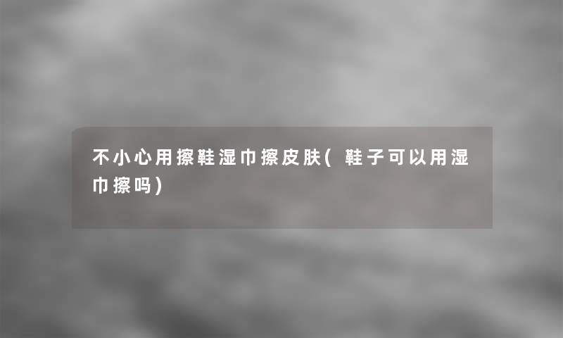 不小心用擦鞋湿巾擦皮肤(鞋子可以用湿巾擦吗)