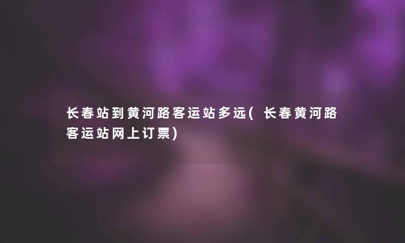 长春站到黄河路客运站多远(长春黄河路客运站网上订票)