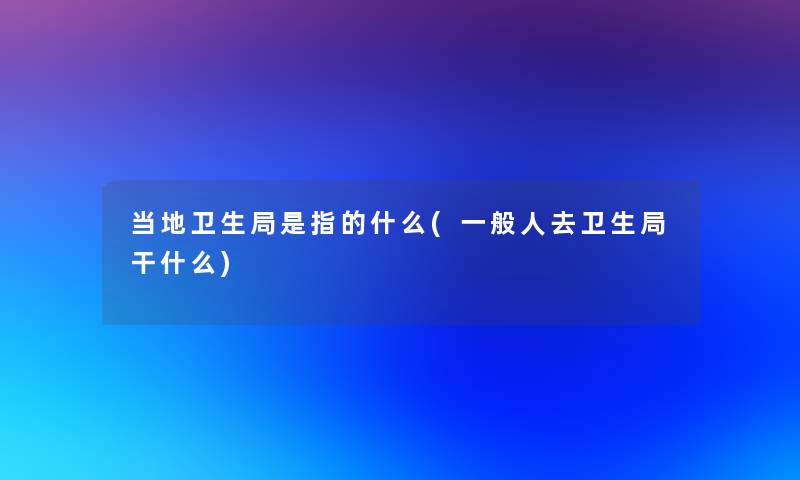 当地卫生局是指的什么(一般人去卫生局干什么)
