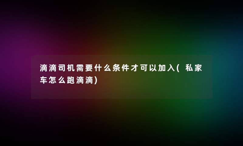 滴滴司机需要什么条件才可以加入(私家车怎么跑滴滴)