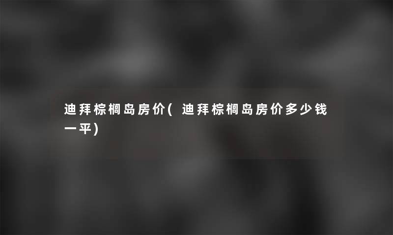 迪拜棕榈岛房价(迪拜棕榈岛房价多少钱一平)