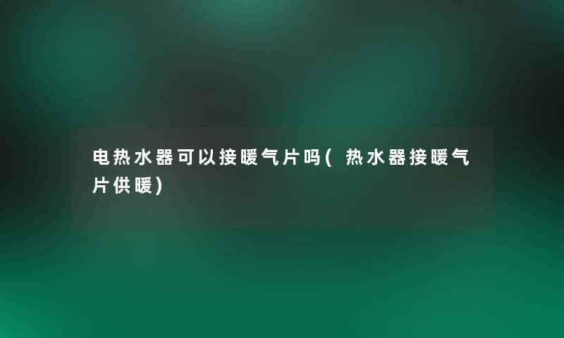 电热水器可以接暖气片吗(热水器接暖气片供暖)