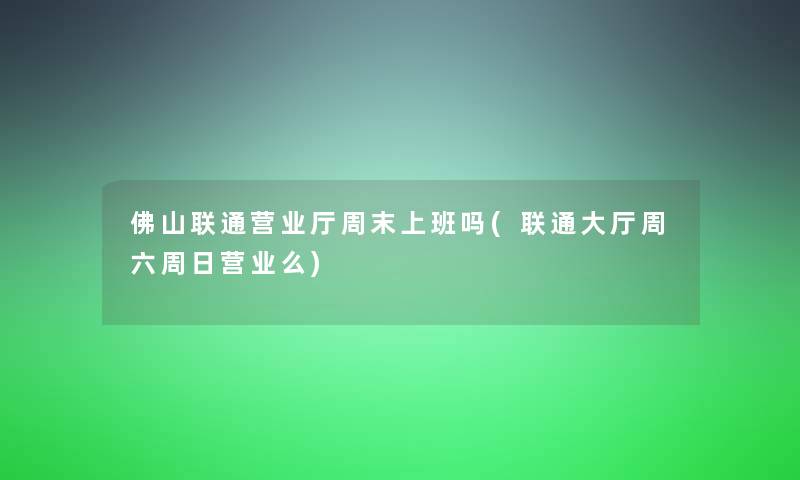 佛山联通营业厅周末上班吗(联通大厅周六周日营业么)