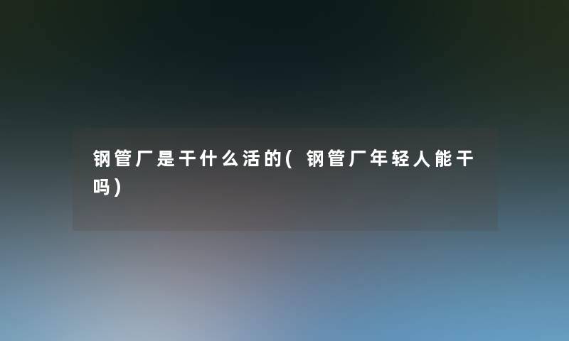 钢管厂是干什么活的(钢管厂年轻人能干吗)