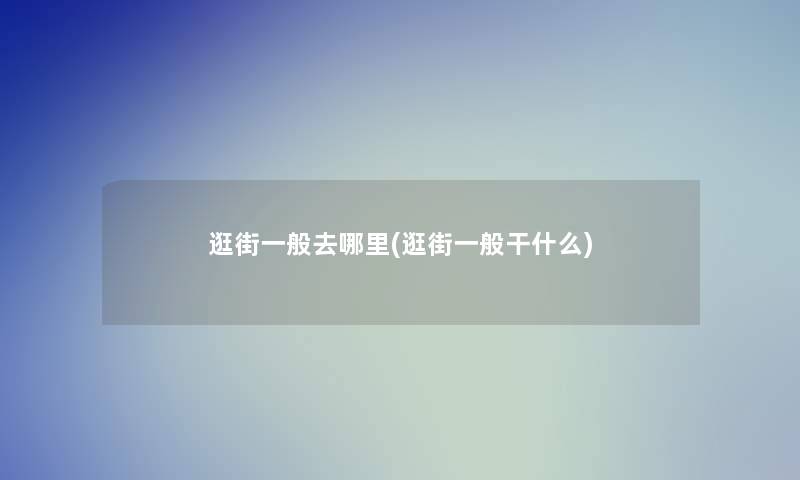 逛街一般去哪里(逛街一般干什么)