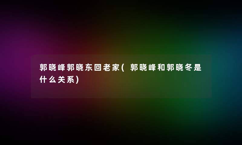 郭晓峰郭晓东回老家(郭晓峰和郭晓冬是什么关系)