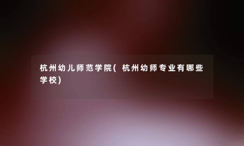 杭州幼儿师范学院(杭州幼师专业有哪些学校)