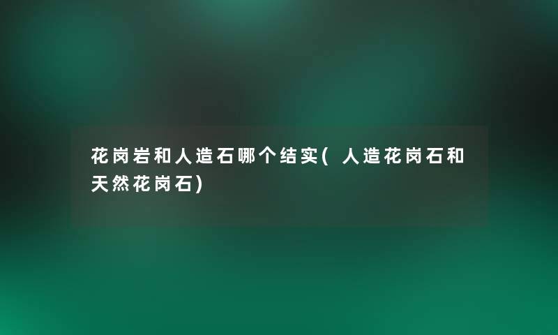花岗岩和人造石哪个结实(人造花岗石和天然花岗石)