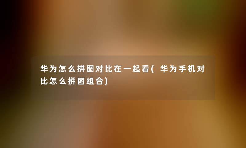 华为怎么拼图对比在一起看(华为手机对比怎么拼图组合)
