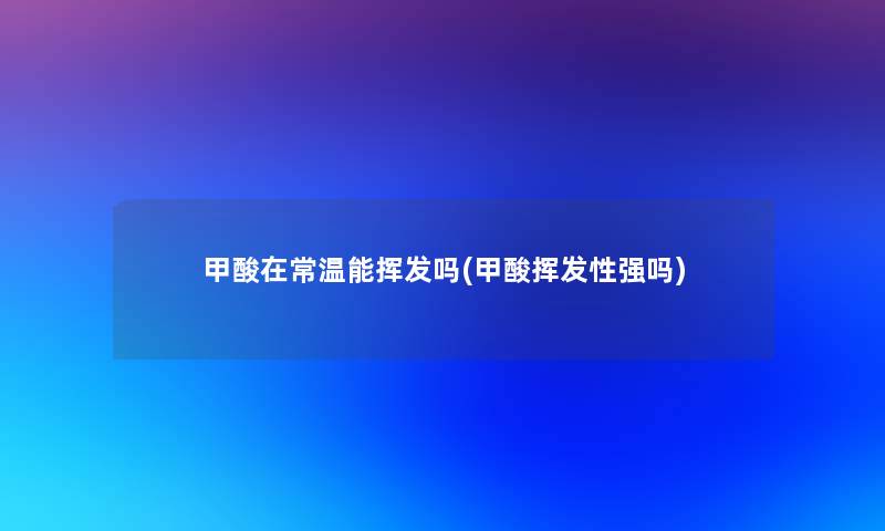 甲酸在常温能挥发吗(甲酸挥发性强吗)
