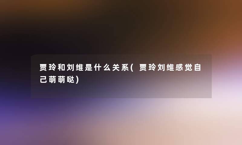 贾玲和刘维是什么关系(贾玲刘维感觉自己萌萌哒)