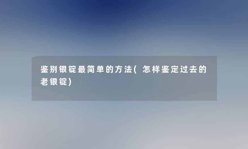 鉴别银锭简单的方法(怎样鉴定过去的老银锭)