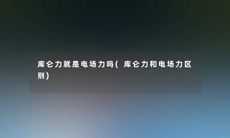 库仑力就是电场力吗(库仑力和电场力区别)