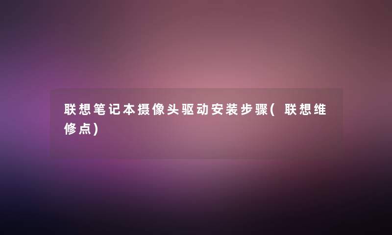 联想笔记本摄像头驱动安装步骤(联想维修点)