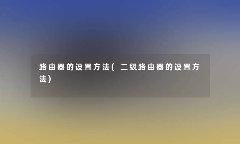 路由器的设置方法(二级路由器的设置方法)