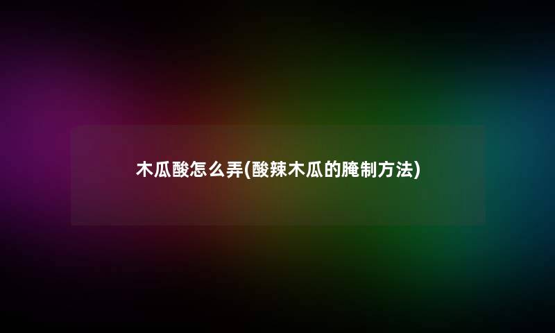 木瓜酸怎么弄(酸辣木瓜的腌制方法)