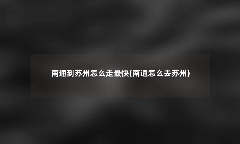 南通到苏州怎么走快(南通怎么去苏州)