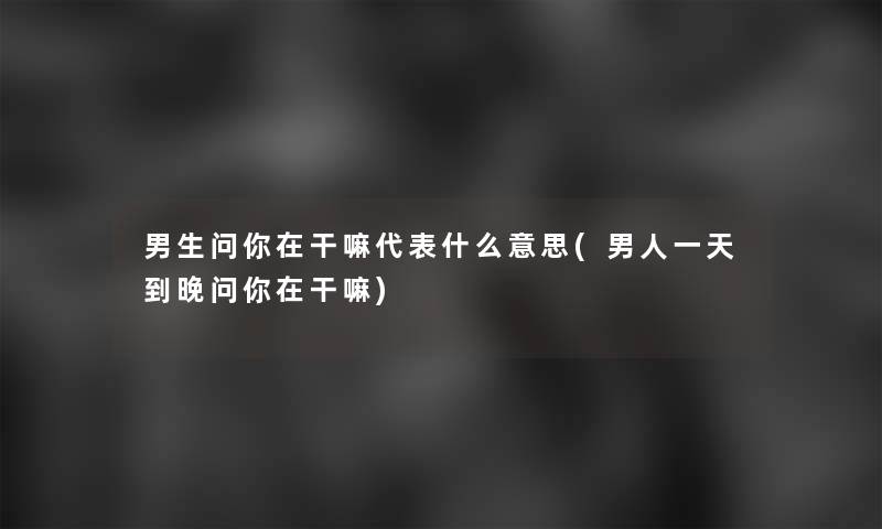 男生问你在干嘛代表什么意思(男人一天到晚问你在干嘛)
