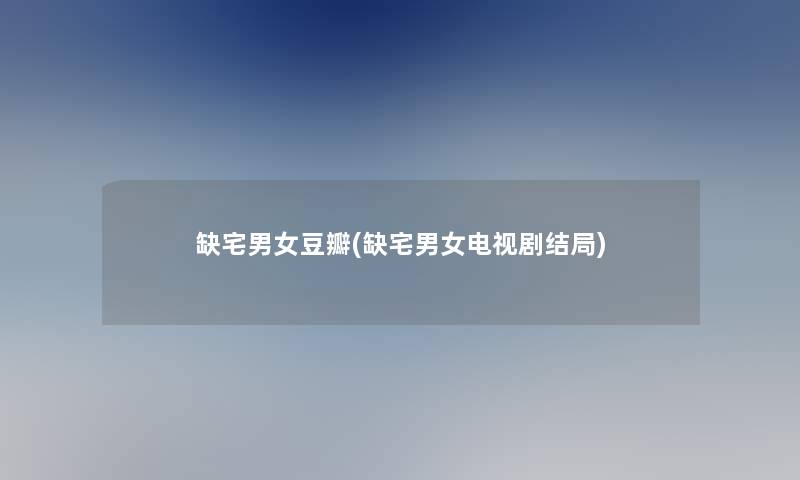 缺宅男女豆瓣(缺宅男女电视剧结局)