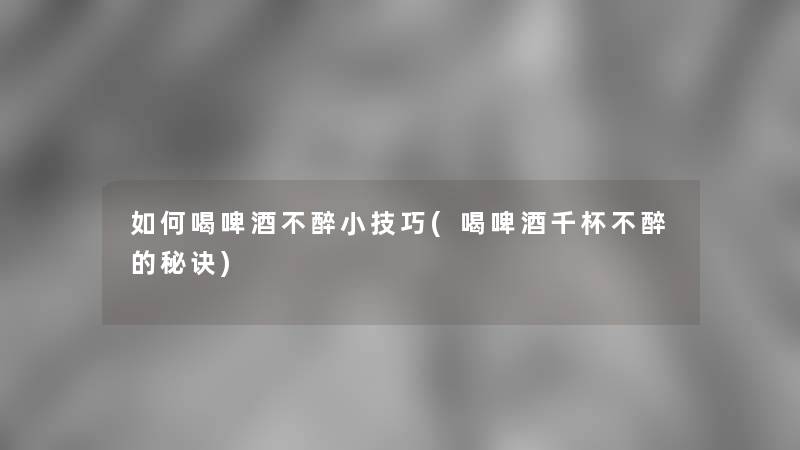 如何喝啤酒不醉小技巧(喝啤酒千杯不醉的秘诀)