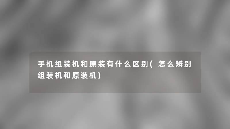 手机组装机和原装有什么区别(怎么辨别组装机和原装机)