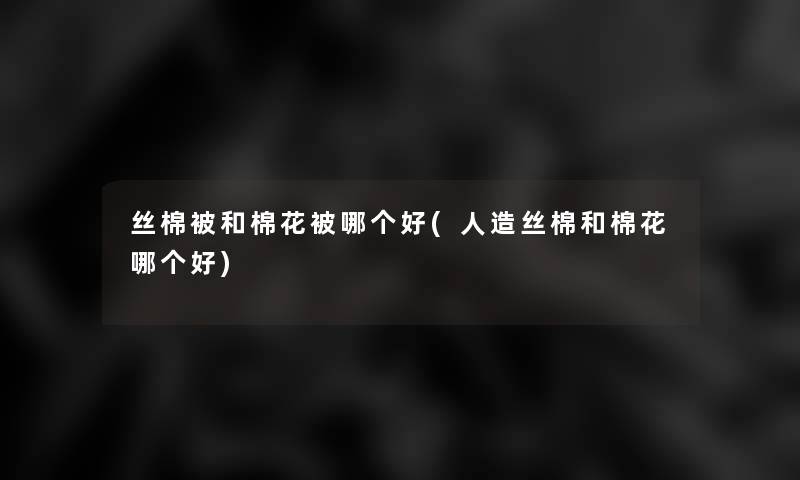 丝棉被和棉花被哪个好(人造丝棉和棉花哪个好)