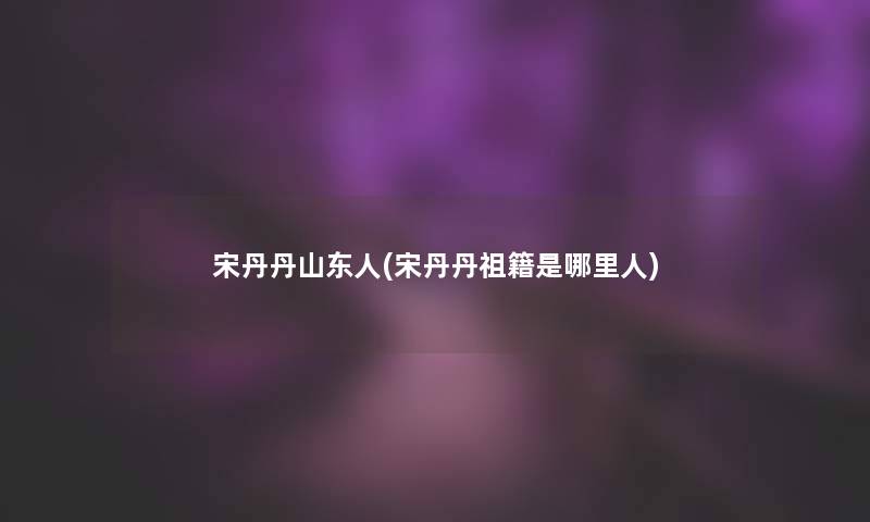 宋丹丹山东人(宋丹丹祖籍是哪里人)
