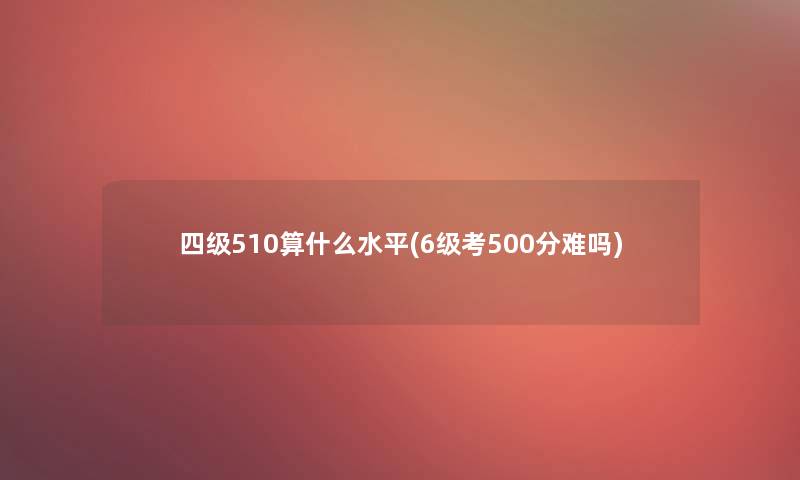 四级510算什么水平(6级考500分难吗)