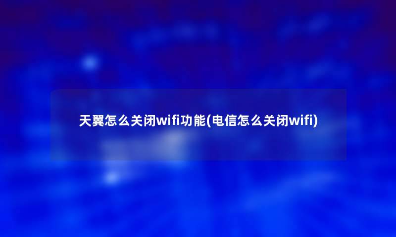天翼怎么关闭wifi功能(电信怎么关闭wifi)