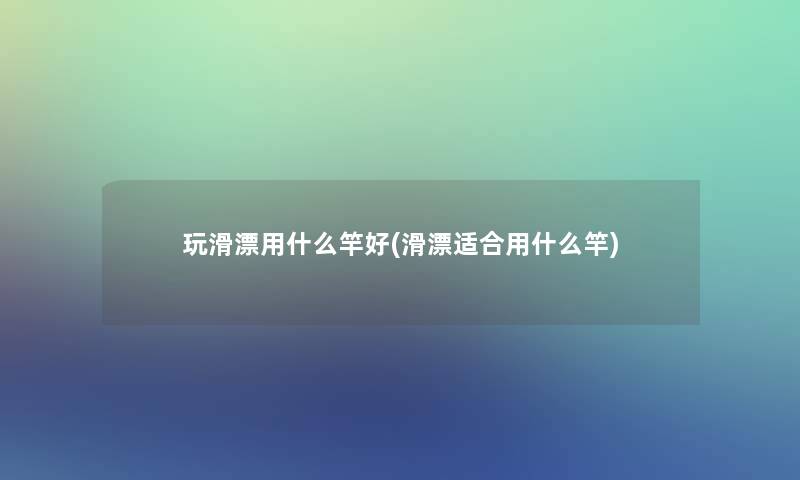 玩滑漂用什么竿好(滑漂适合用什么竿)