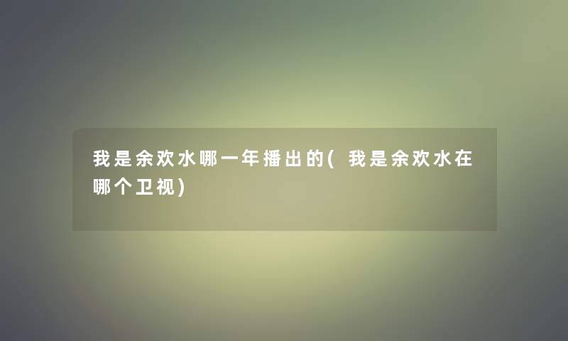 我是余欢水哪一年播出的(我是余欢水在哪个卫视)