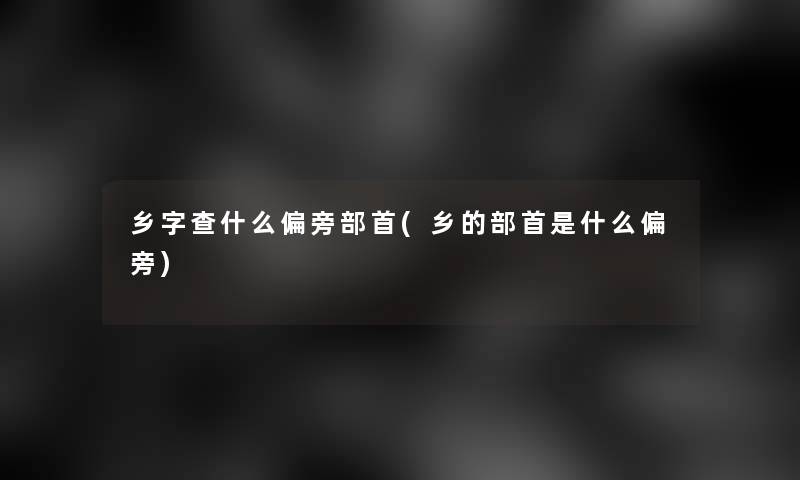 乡字查什么偏旁部首(乡的部首是什么偏旁)