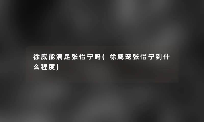 徐威能满足张怡宁吗(徐威宠张怡宁到什么程度)