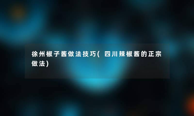 徐州椒子酱做法技巧(四川辣椒酱的正宗做法)