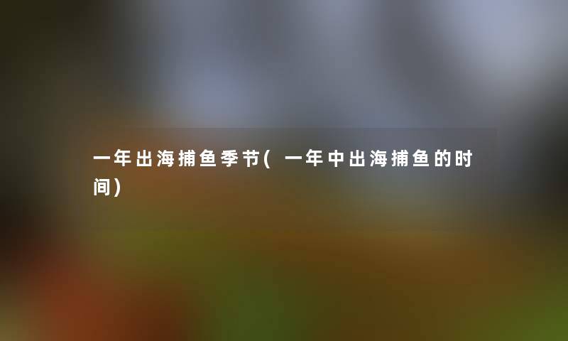 一年出海捕鱼季节(一年中出海捕鱼的时间)