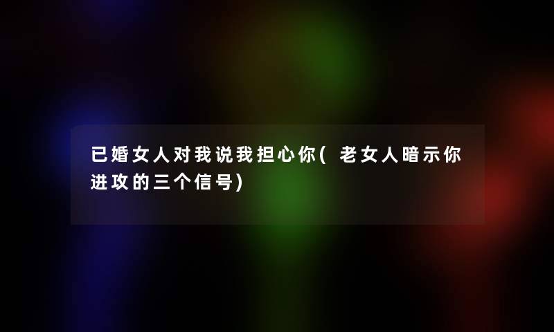 已婚女人对我说我担心你(老女人暗示你进攻的三个信号)