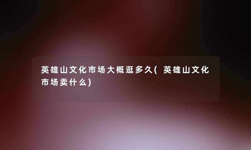 英雄山文化市场大概逛多久(英雄山文化市场卖什么)