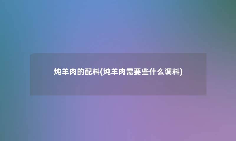炖羊肉的配料(炖羊肉需要些什么调料)