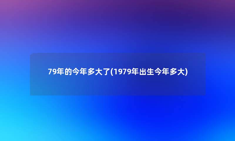 79年的今年多大了(1979年出生今年多大)