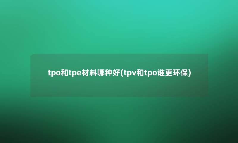 tpo和tpe材料哪种好(tpv和tpo谁更环保)