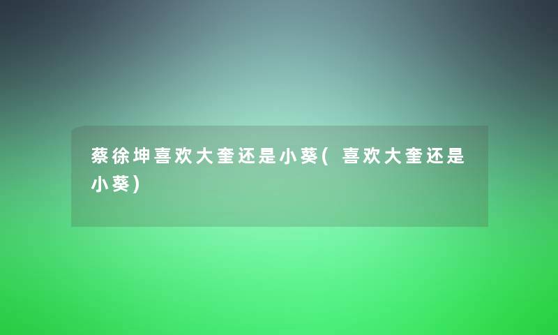 蔡徐坤喜欢大奎还是小葵(喜欢大奎还是小葵)