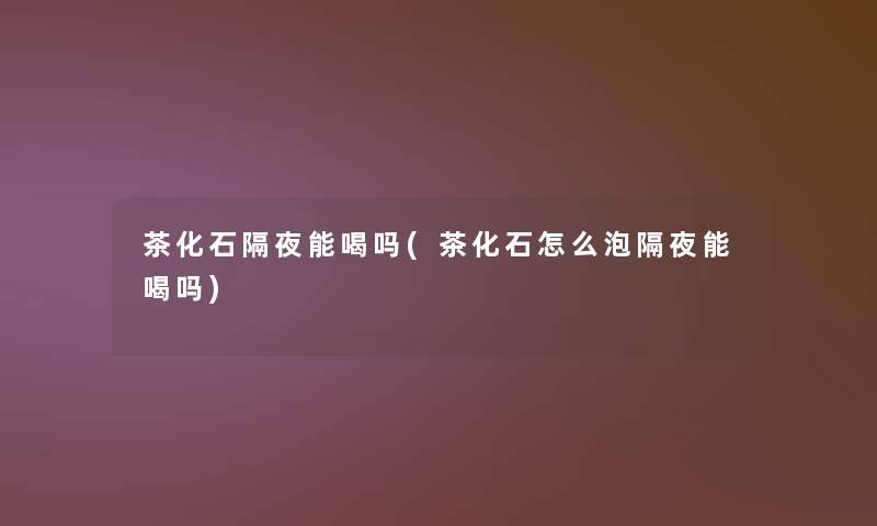 茶化石隔夜能喝吗(茶化石怎么泡隔夜能喝吗)