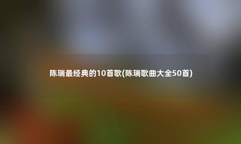 陈瑞经典的10首歌(陈瑞歌曲大全几首)
