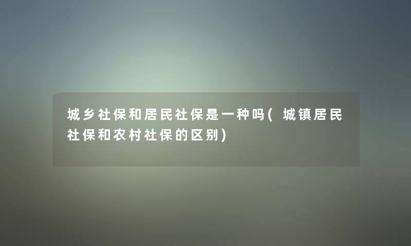 城乡社保和居民社保是一种吗(城镇居民社保和农村社保的区别)