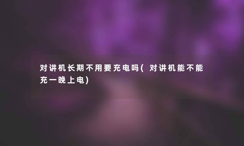 对讲机长期不用要充电吗(对讲机能不能充一晚上电)