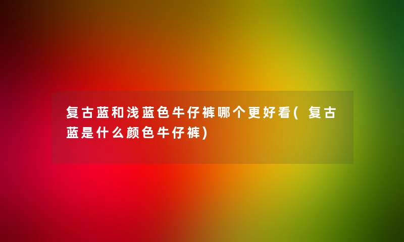 复古蓝和浅蓝色牛仔裤哪个更好看(复古蓝是什么颜色牛仔裤)
