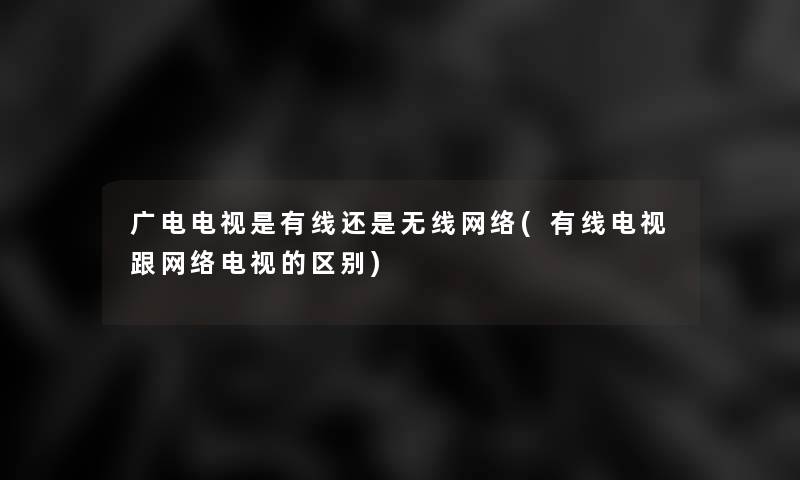 广电电视是有线还是无线网络(有线电视跟网络电视的区别)