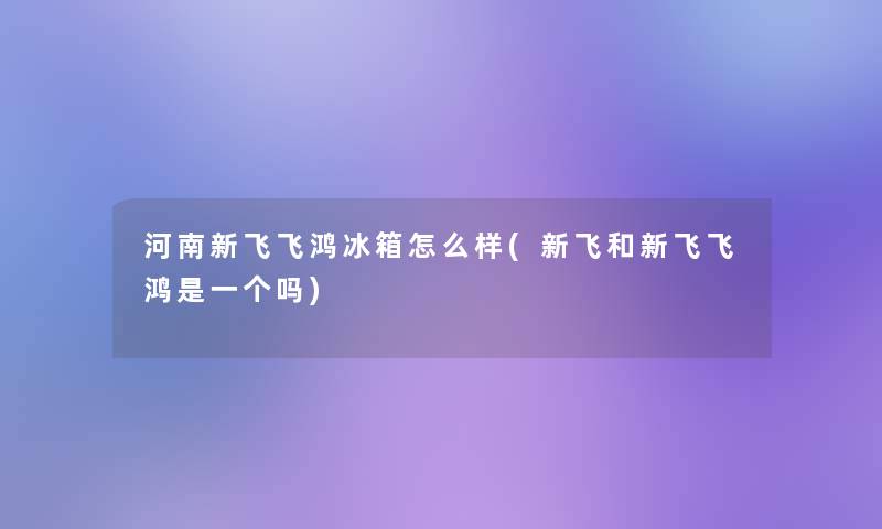 河南新飞飞鸿冰箱怎么样(新飞和新飞飞鸿是一个吗)