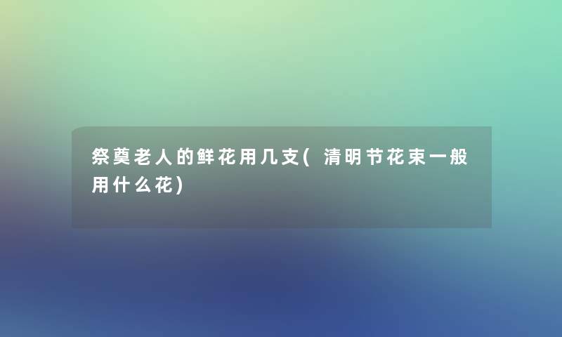 祭奠老人的鲜花用几支(清明节花束一般用什么花)